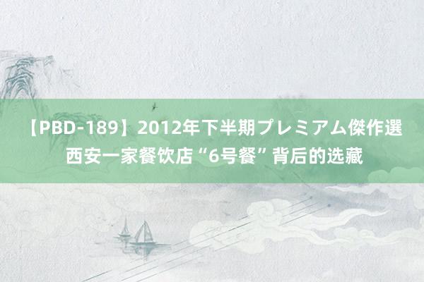 【PBD-189】2012年下半期プレミアム傑作選 西安一家餐饮店“6号餐”背后的选藏