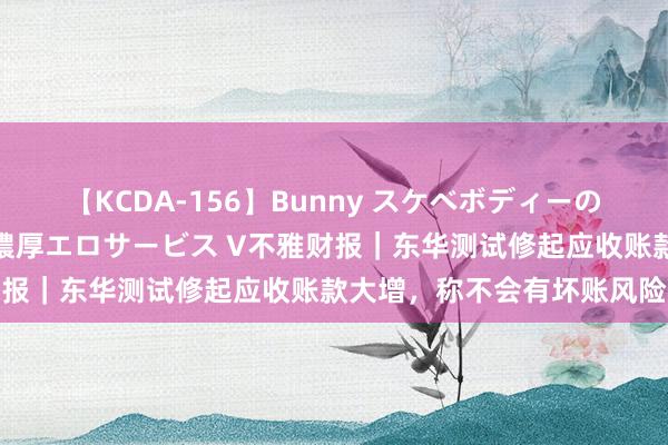 【KCDA-156】Bunny スケベボディーのバニーガールが手と口で濃厚エロサービス V不雅财报｜东华测试修起应收账款大增，称不会有坏账风险