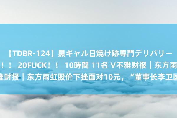 【TDBR-124】黒ギャル日焼け跡専門デリバリーヘルス チョーベスト！！ 20FUCK！！ 10時間 11名 V不雅财报｜东方雨虹股价下挫面对10元，“董事长李卫国为中国国籍”