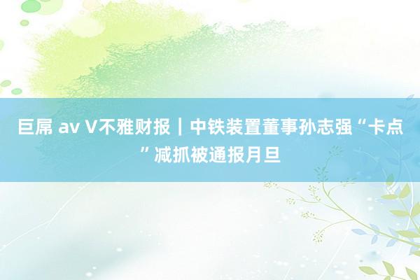 巨屌 av V不雅财报｜中铁装置董事孙志强“卡点”减抓被通报月旦