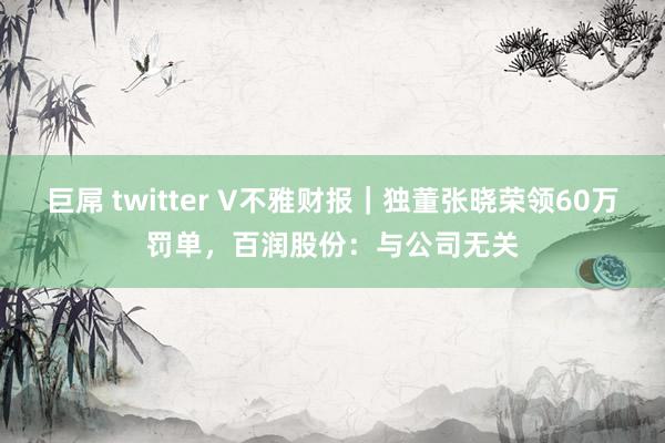 巨屌 twitter V不雅财报｜独董张晓荣领60万罚单，百润股份：与公司无关