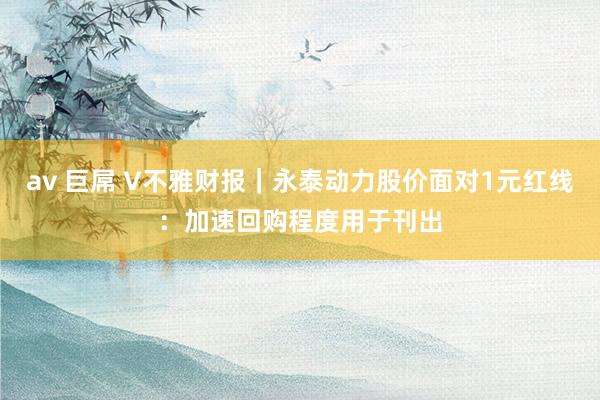 av 巨屌 V不雅财报｜永泰动力股价面对1元红线：加速回购程度用于刊出