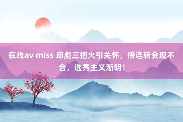 在线av miss 邱彪三把火引关怀，接连转会现不合，选秀主义渐明！