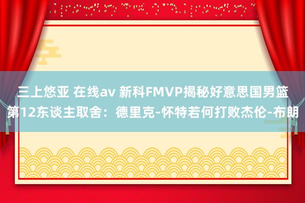 三上悠亚 在线av 新科FMVP揭秘好意思国男篮第12东谈主取舍：德里克-怀特若何打败杰伦-布朗