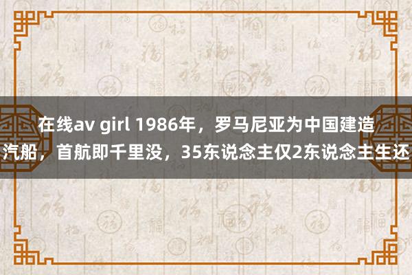 在线av girl 1986年，罗马尼亚为中国建造汽船，首航即千里没，35东说念主仅2东说念主生还