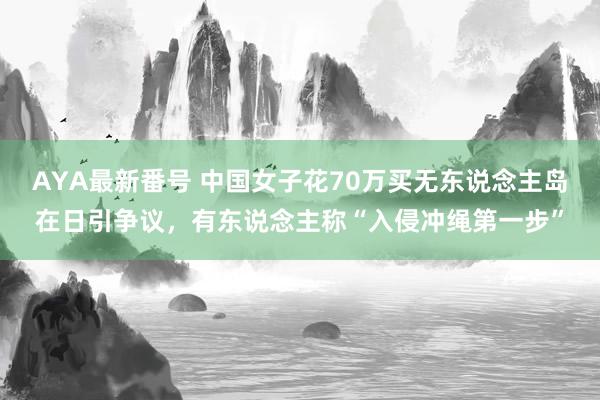 AYA最新番号 中国女子花70万买无东说念主岛在日引争议，有东说念主称“入侵冲绳第一步”