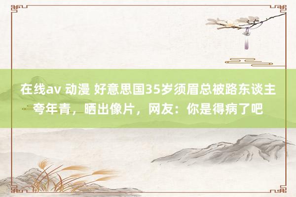 在线av 动漫 好意思国35岁须眉总被路东谈主夸年青，晒出像片，网友：你是得病了吧