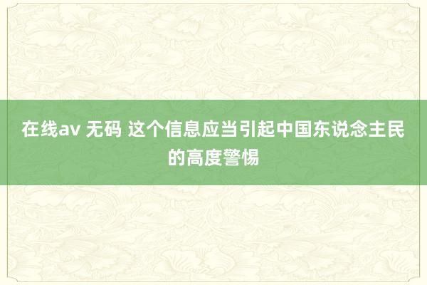 在线av 无码 这个信息应当引起中国东说念主民的高度警惕