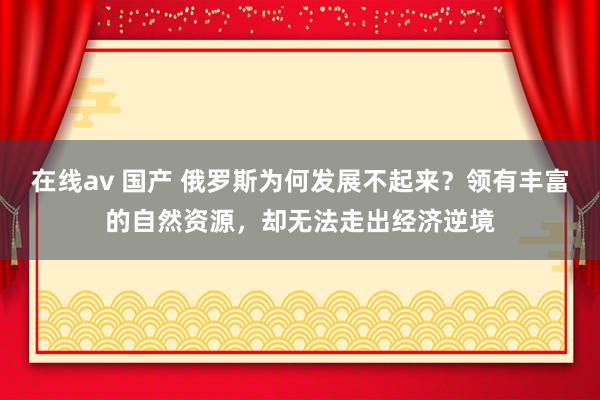 在线av 国产 俄罗斯为何发展不起来？领有丰富的自然资源，却无法走出经济逆境