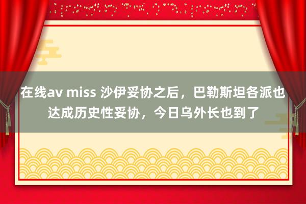 在线av miss 沙伊妥协之后，巴勒斯坦各派也达成历史性妥协，今日乌外长也到了