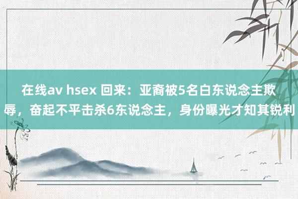 在线av hsex 回来：亚裔被5名白东说念主欺辱，奋起不平击杀6东说念主，身份曝光才知其锐利