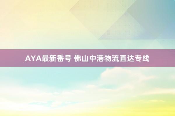 AYA最新番号 佛山中港物流直达专线