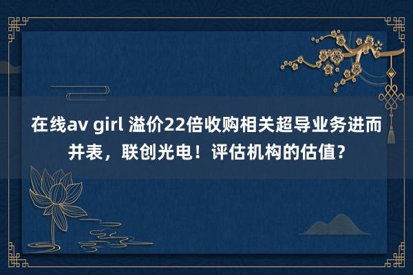 在线av girl 溢价22倍收购相关超导业务进而并表，联创光电！评估机构的估值？