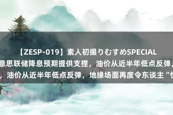 【ZESP-019】素人初撮りむすめSPECIAL Vol.3 原油来去请示：好意思联储降息预期提供支捏，油价从近半年低点反弹，地缘场面再度令东谈主“忧心”