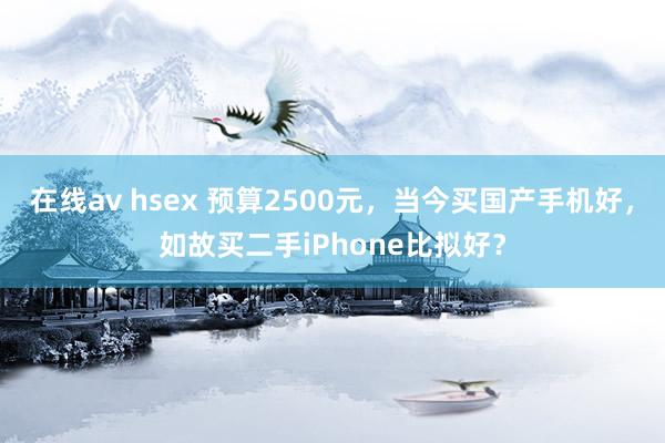 在线av hsex 预算2500元，当今买国产手机好，如故买二手iPhone比拟好？