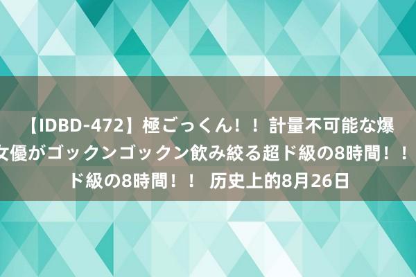 【IDBD-472】極ごっくん！！計量不可能な爆量ザーメンをS級女優がゴックンゴックン飲み絞る超ド級の8時間！！ 历史上的8月26日