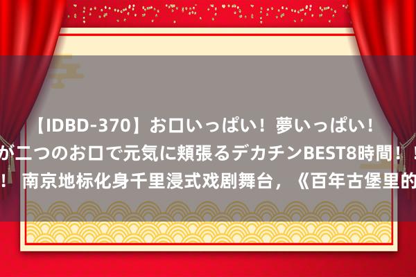 【IDBD-370】お口いっぱい！夢いっぱい！ MEGAマラ S級美女達が二つのお口で元気に頬張るデカチンBEST8時間！！ 南京地标化身千里浸式戏剧舞台，《百年古堡里的空中花圃》里发生了什么