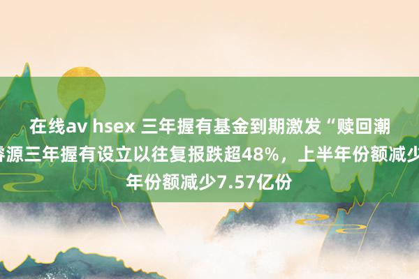 在线av hsex 三年握有基金到期激发“赎回潮”？泓德睿源三年握有设立以往复报跌超48%，上半年份额减少7.57亿份