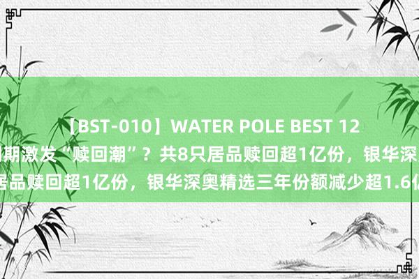 【BST-010】WATER POLE BEST 12GALs 8時間 三年抓有基金到期激发“赎回潮”？共8只居品赎回超1亿份，银华深奥精选三年份额减少超1.6亿份