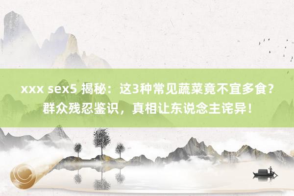 xxx sex5 揭秘：这3种常见蔬菜竟不宜多食？群众残忍鉴识，真相让东说念主诧异！