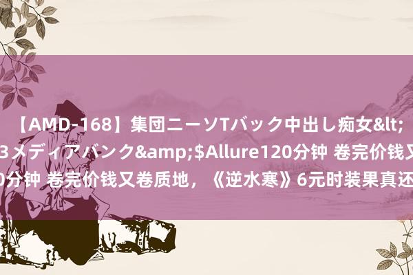 【AMD-168】集団ニーソTバック中出し痴女</a>2007-11-23メディアバンク&$Allure120分钟 卷完价钱又卷质地，《逆水寒》6元时装果真还能自选神志？