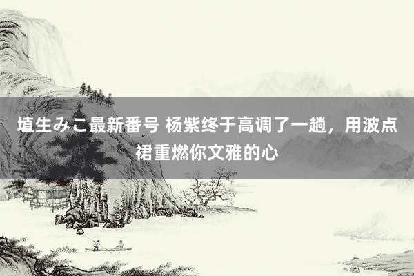 埴生みこ最新番号 杨紫终于高调了一趟，用波点裙重燃你文雅的心