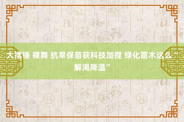 大摆锤 裸舞 抗旱保苗获科技加捏 绿化苗木这么“解渴降温”