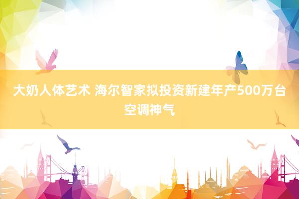 大奶人体艺术 海尔智家拟投资新建年产500万台空调神气