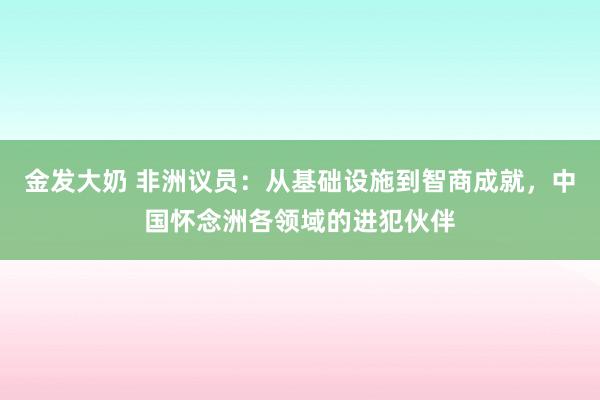 金发大奶 非洲议员：从基础设施到智商成就，中国怀念洲各领域的进犯伙伴