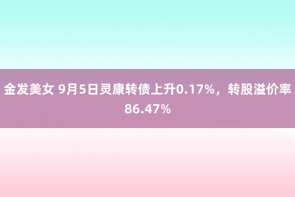 金发美女 9月5日灵康转债上升0.17%，转股溢价率86.47%