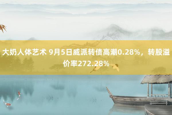 大奶人体艺术 9月5日威派转债高潮0.28%，转股溢价率272.28%