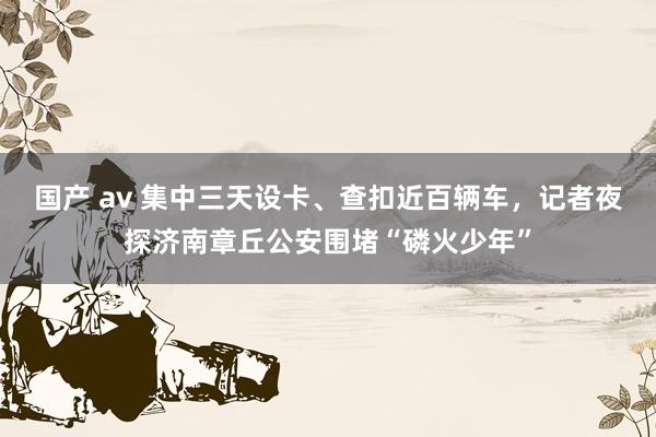 国产 av 集中三天设卡、查扣近百辆车，记者夜探济南章丘公安围堵“磷火少年”