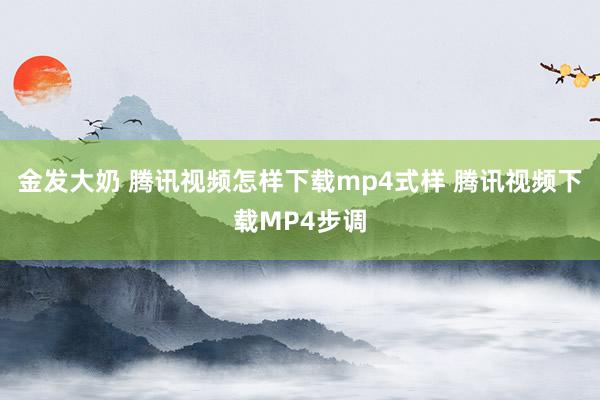 金发大奶 腾讯视频怎样下载mp4式样 腾讯视频下载MP4步调