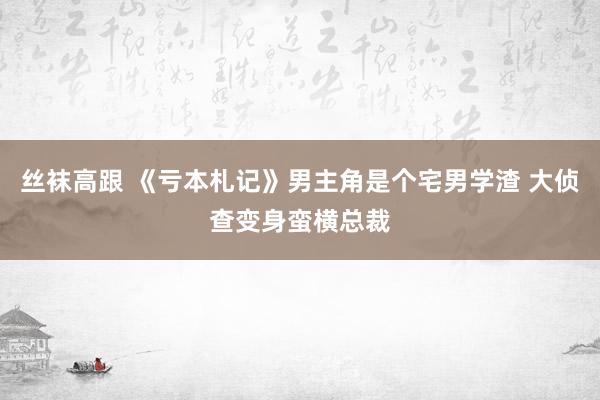 丝袜高跟 《亏本札记》男主角是个宅男学渣 大侦查变身蛮横总裁