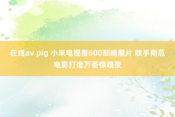 在线av pig 小米电视推600部暗黑片 联手南瓜电影打造万圣惊魂夜