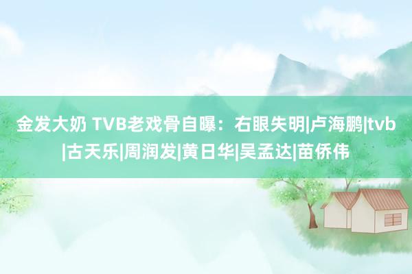 金发大奶 TVB老戏骨自曝：右眼失明|卢海鹏|tvb|古天乐|周润发|黄日华|吴孟达|苗侨伟