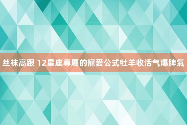 丝袜高跟 12星座專屬的寵愛公式　牡羊收活气爆脾氣