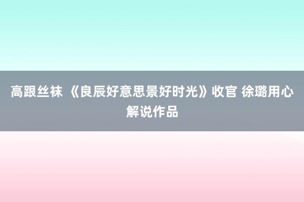 高跟丝袜 《良辰好意思景好时光》收官 徐璐用心解说作品