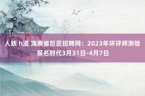 人妖 h漫 海南省巨匠招聘网：2023年环评师测验报名时代3月31日-4月7日