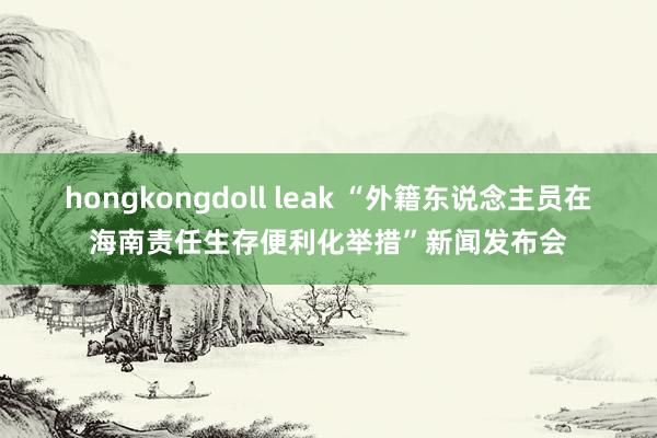 hongkongdoll leak “外籍东说念主员在海南责任生存便利化举措”新闻发布会