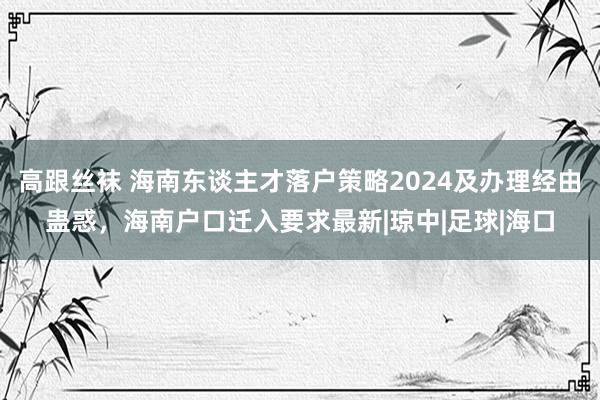 高跟丝袜 海南东谈主才落户策略2024及办理经由蛊惑，海南户口迁入要求最新|琼中|足球|海口