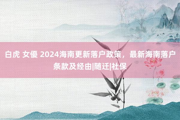 白虎 女優 2024海南更新落户政策，最新海南落户条款及经由|随迁|社保