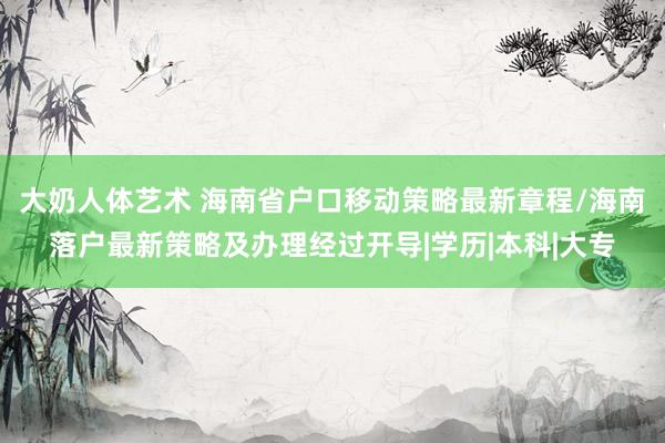 大奶人体艺术 海南省户口移动策略最新章程/海南落户最新策略及办理经过开导|学历|本科|大专