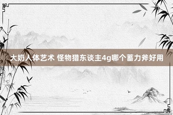 大奶人体艺术 怪物猎东谈主4g哪个蓄力斧好用