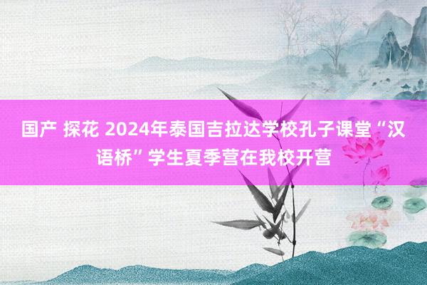 国产 探花 2024年泰国吉拉达学校孔子课堂“汉语桥”学生夏季营在我校开营