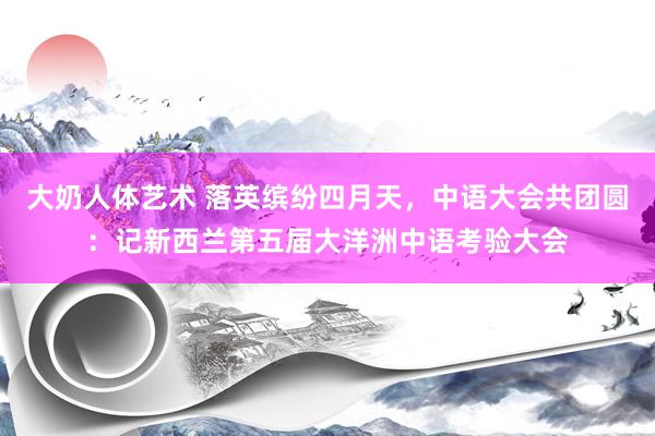 大奶人体艺术 落英缤纷四月天，中语大会共团圆：记新西兰第五届大洋洲中语考验大会