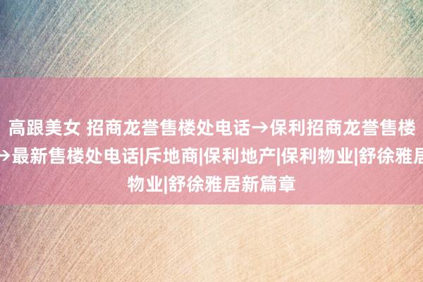 高跟美女 招商龙誉售楼处电话→保利招商龙誉售楼处地址→最新售楼处电话|斥地商|保利地产|保利物业|舒徐雅居新篇章