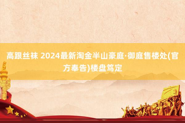 高跟丝袜 2024最新淘金半山豪庭·御庭售楼处(官方奉告)楼盘笃定