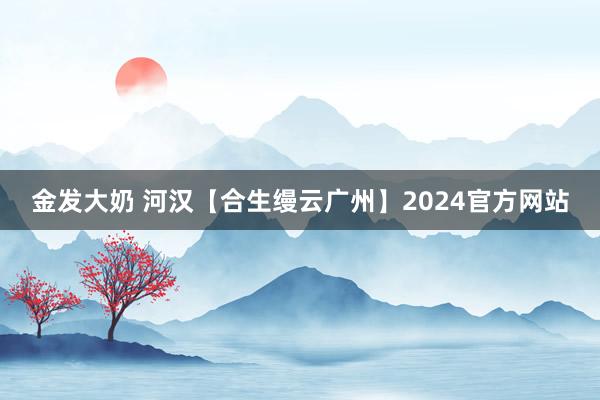 金发大奶 河汉【合生缦云广州】2024官方网站