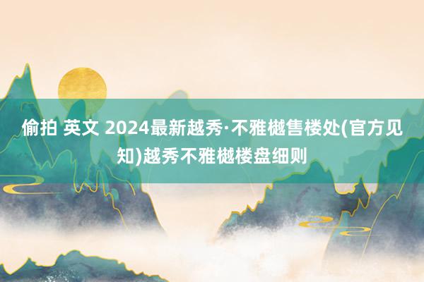 偷拍 英文 2024最新越秀·不雅樾售楼处(官方见知)越秀不雅樾楼盘细则